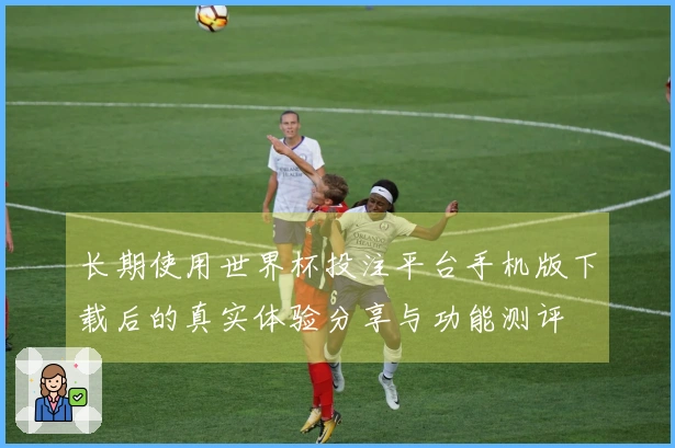 长期使用世界杯投注平台手机版下载后的真实体验分享与功能测评