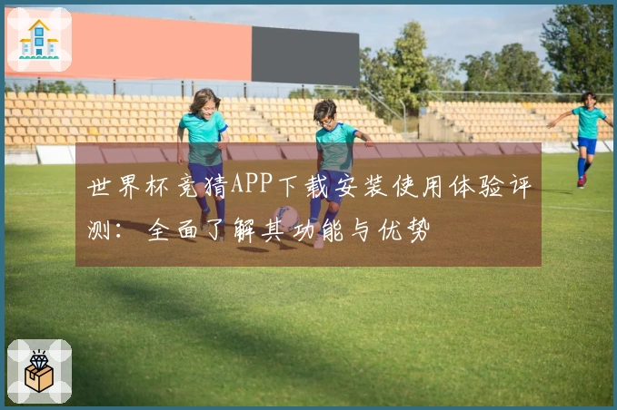 世界杯竞猜APP下载安装使用体验评测：全面了解其功能与优势