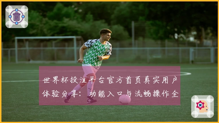 世界杯投注平台官方首页真实用户体验分享：功能入口与流畅操作全方位评测